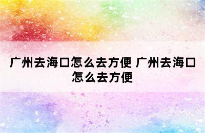 广州去海口怎么去方便 广州去海口怎么去方便